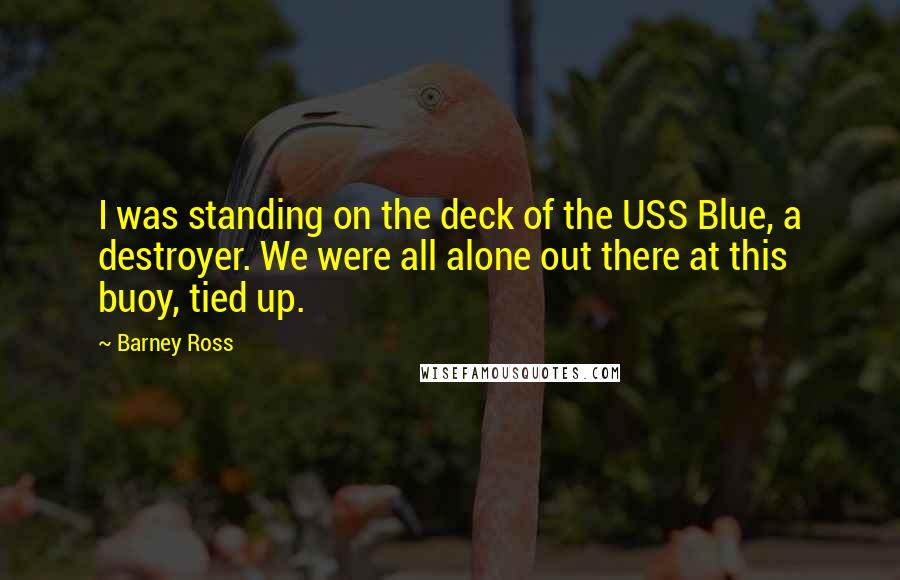 Barney Ross Quotes: I was standing on the deck of the USS Blue, a destroyer. We were all alone out there at this buoy, tied up.