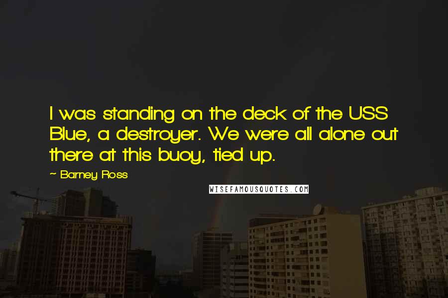 Barney Ross Quotes: I was standing on the deck of the USS Blue, a destroyer. We were all alone out there at this buoy, tied up.