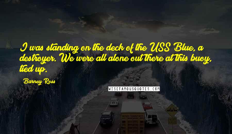 Barney Ross Quotes: I was standing on the deck of the USS Blue, a destroyer. We were all alone out there at this buoy, tied up.