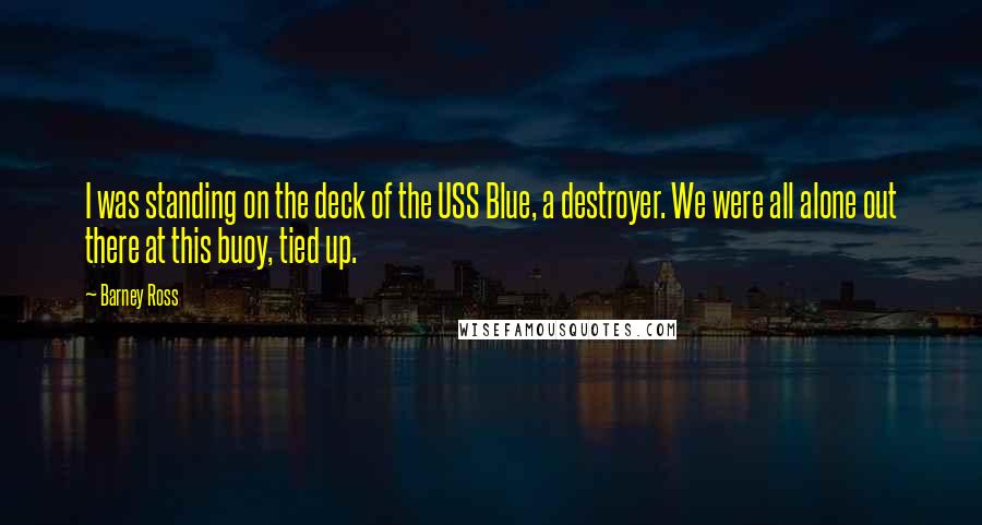 Barney Ross Quotes: I was standing on the deck of the USS Blue, a destroyer. We were all alone out there at this buoy, tied up.