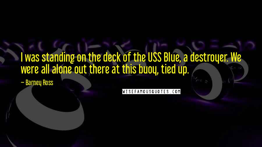 Barney Ross Quotes: I was standing on the deck of the USS Blue, a destroyer. We were all alone out there at this buoy, tied up.