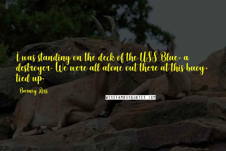 Barney Ross Quotes: I was standing on the deck of the USS Blue, a destroyer. We were all alone out there at this buoy, tied up.
