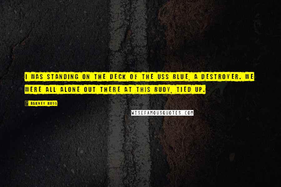 Barney Ross Quotes: I was standing on the deck of the USS Blue, a destroyer. We were all alone out there at this buoy, tied up.