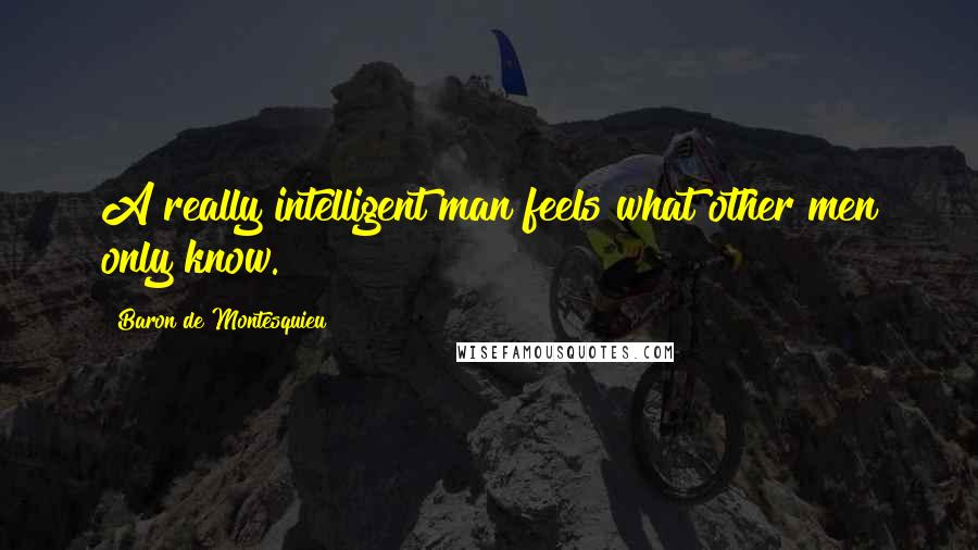 Baron De Montesquieu Quotes: A really intelligent man feels what other men only know.