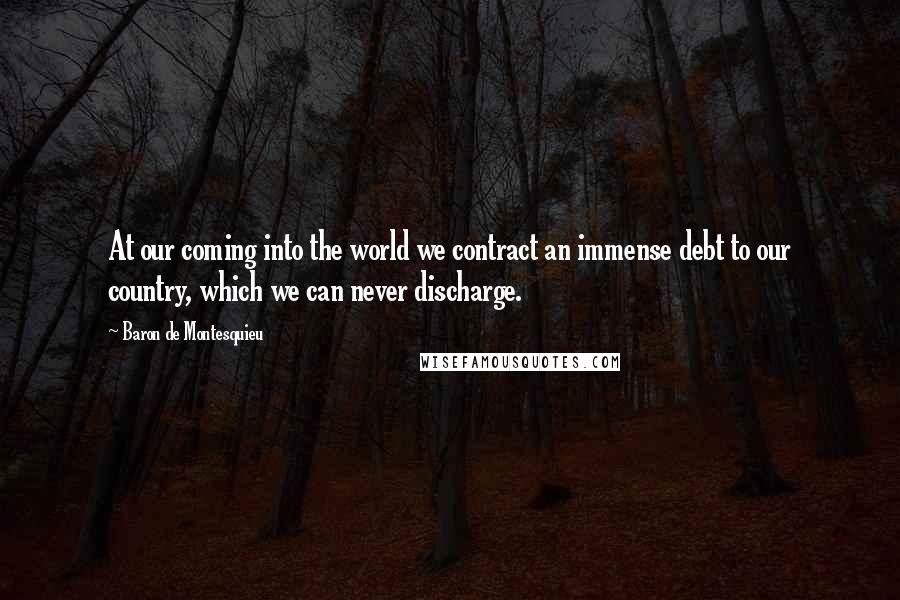 Baron De Montesquieu Quotes: At our coming into the world we contract an immense debt to our country, which we can never discharge.