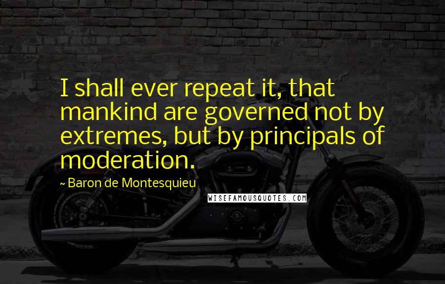 Baron De Montesquieu Quotes: I shall ever repeat it, that mankind are governed not by extremes, but by principals of moderation.