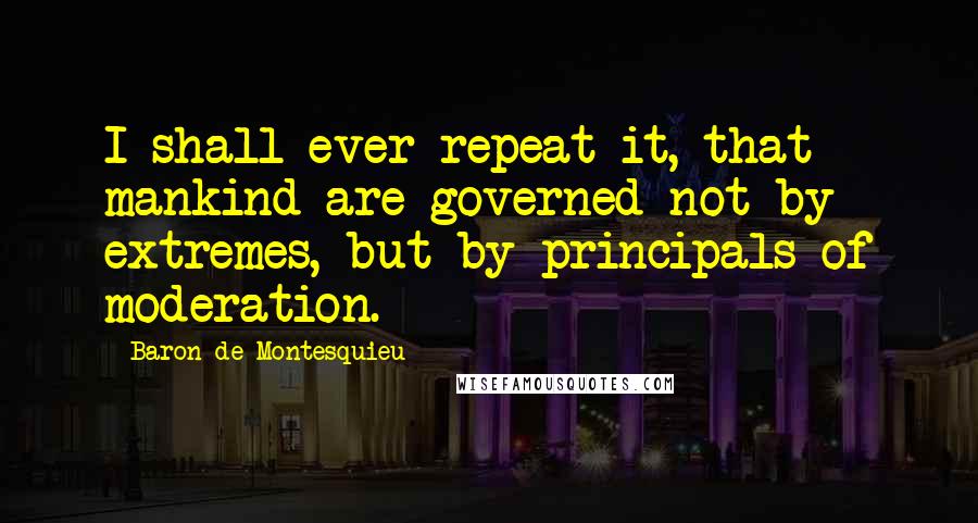 Baron De Montesquieu Quotes: I shall ever repeat it, that mankind are governed not by extremes, but by principals of moderation.