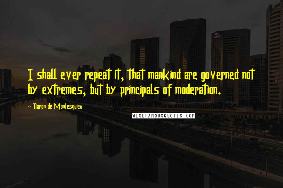 Baron De Montesquieu Quotes: I shall ever repeat it, that mankind are governed not by extremes, but by principals of moderation.