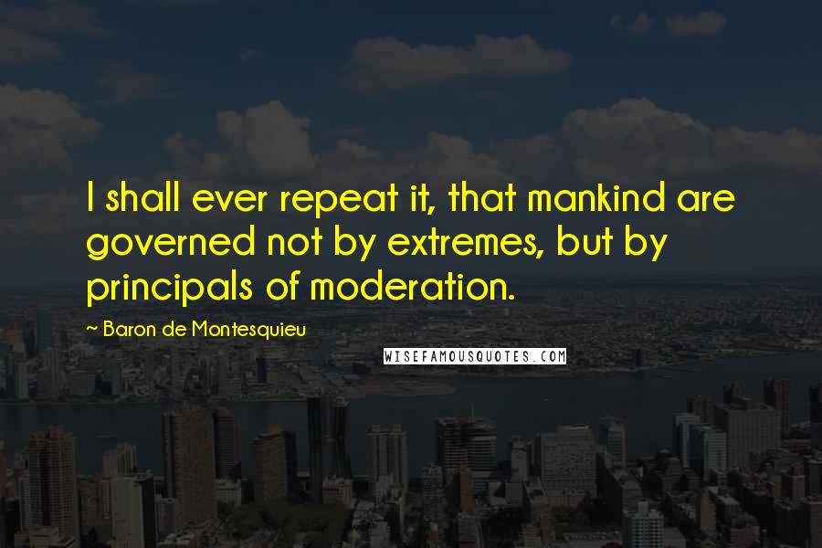 Baron De Montesquieu Quotes: I shall ever repeat it, that mankind are governed not by extremes, but by principals of moderation.