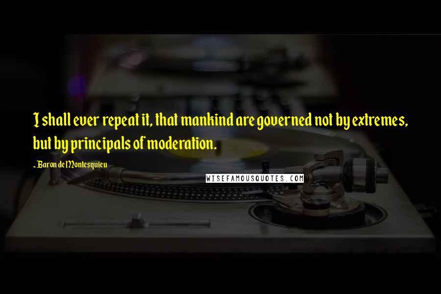Baron De Montesquieu Quotes: I shall ever repeat it, that mankind are governed not by extremes, but by principals of moderation.