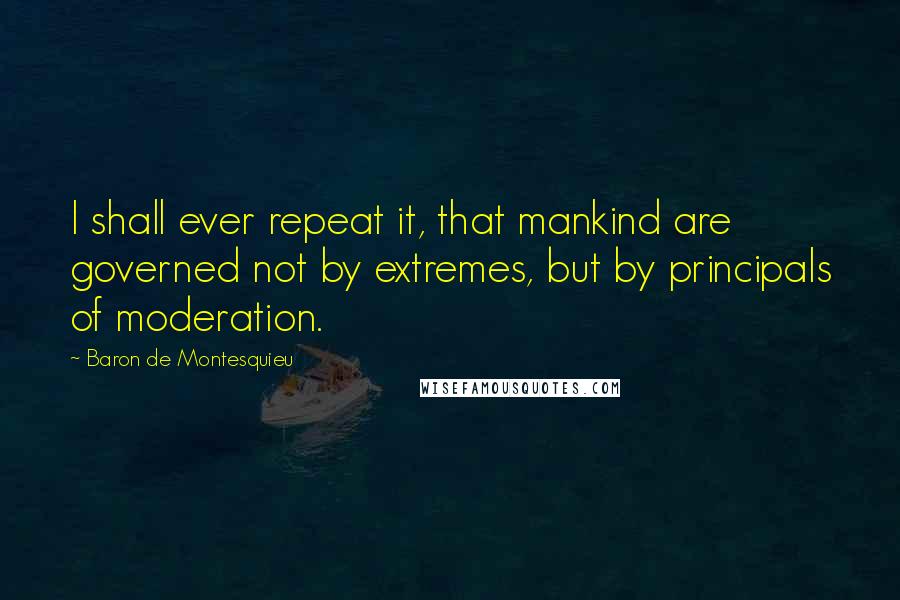 Baron De Montesquieu Quotes: I shall ever repeat it, that mankind are governed not by extremes, but by principals of moderation.