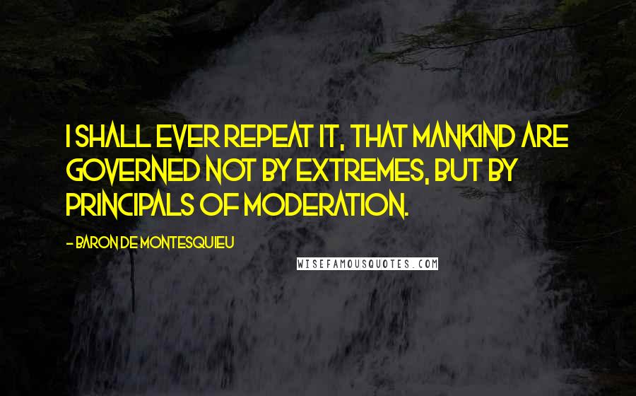 Baron De Montesquieu Quotes: I shall ever repeat it, that mankind are governed not by extremes, but by principals of moderation.