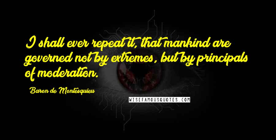 Baron De Montesquieu Quotes: I shall ever repeat it, that mankind are governed not by extremes, but by principals of moderation.