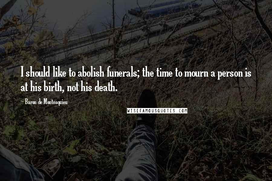 Baron De Montesquieu Quotes: I should like to abolish funerals; the time to mourn a person is at his birth, not his death.