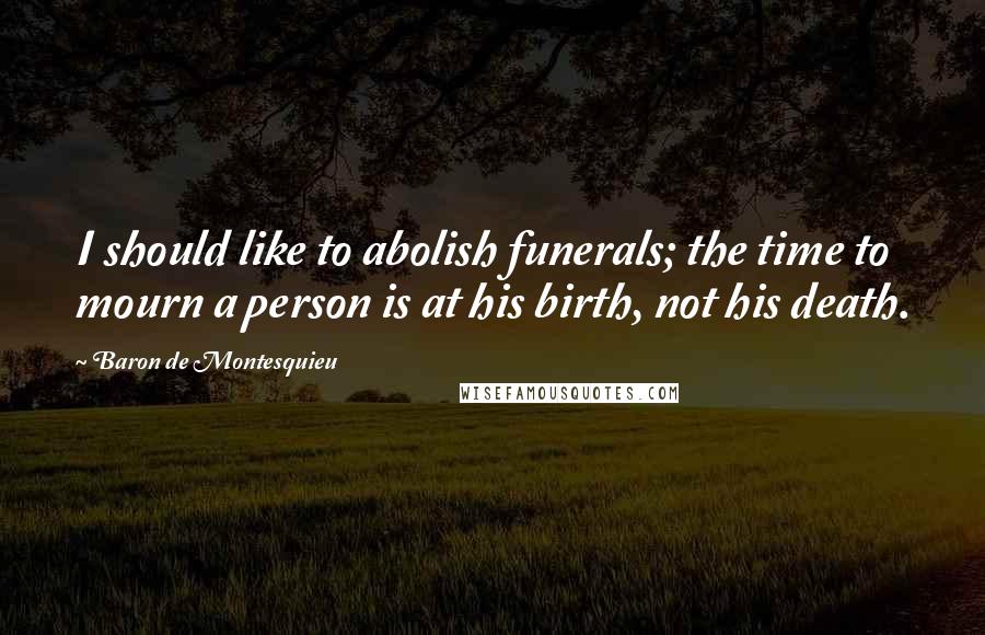 Baron De Montesquieu Quotes: I should like to abolish funerals; the time to mourn a person is at his birth, not his death.