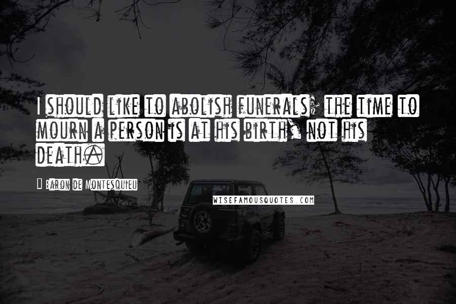 Baron De Montesquieu Quotes: I should like to abolish funerals; the time to mourn a person is at his birth, not his death.