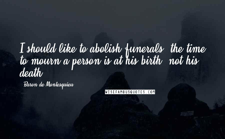 Baron De Montesquieu Quotes: I should like to abolish funerals; the time to mourn a person is at his birth, not his death.