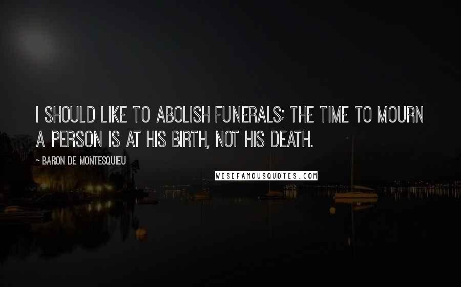 Baron De Montesquieu Quotes: I should like to abolish funerals; the time to mourn a person is at his birth, not his death.