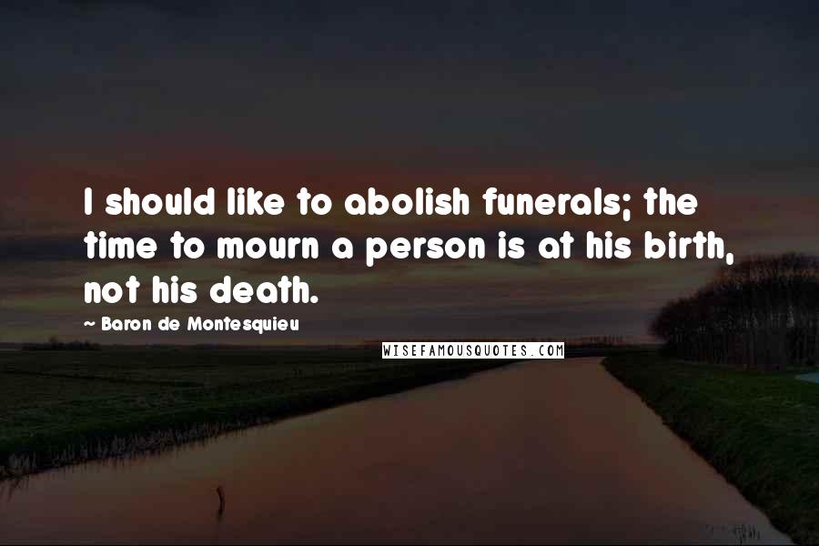 Baron De Montesquieu Quotes: I should like to abolish funerals; the time to mourn a person is at his birth, not his death.