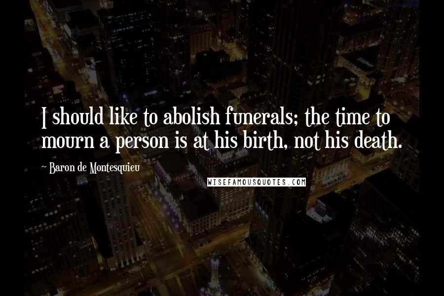 Baron De Montesquieu Quotes: I should like to abolish funerals; the time to mourn a person is at his birth, not his death.