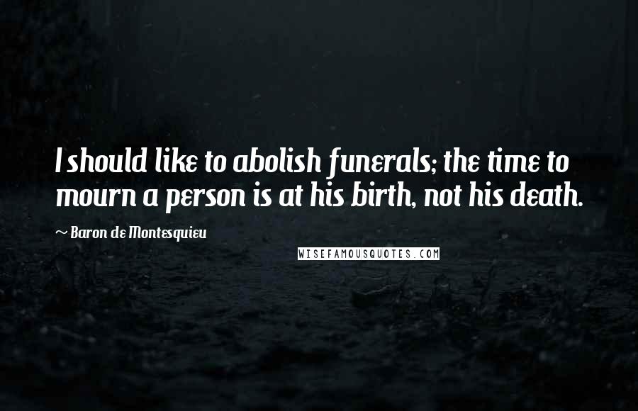 Baron De Montesquieu Quotes: I should like to abolish funerals; the time to mourn a person is at his birth, not his death.