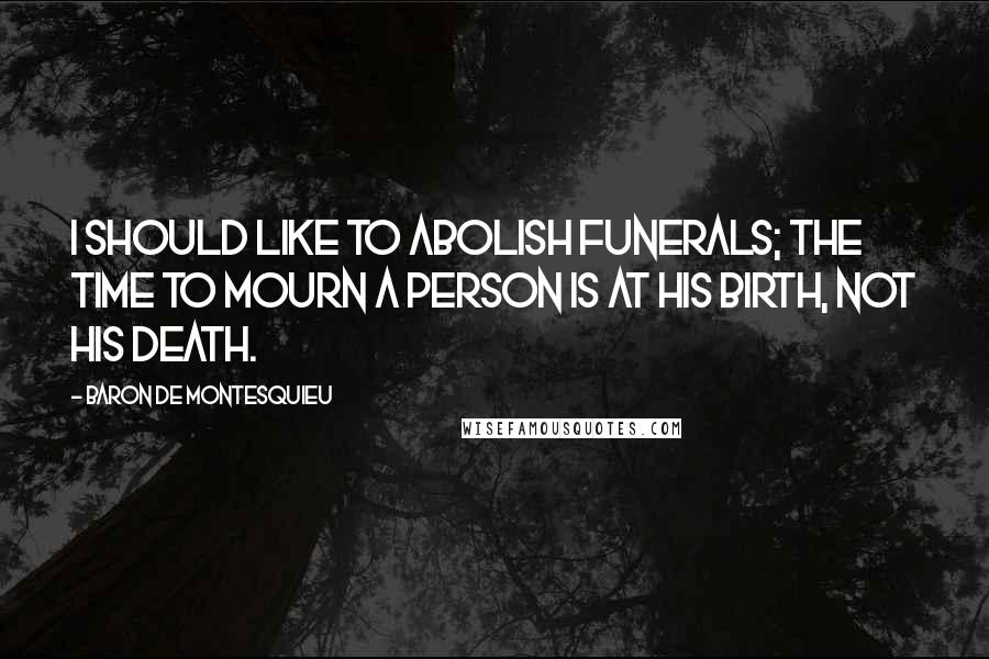 Baron De Montesquieu Quotes: I should like to abolish funerals; the time to mourn a person is at his birth, not his death.