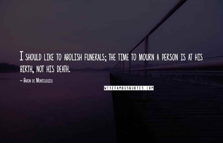 Baron De Montesquieu Quotes: I should like to abolish funerals; the time to mourn a person is at his birth, not his death.