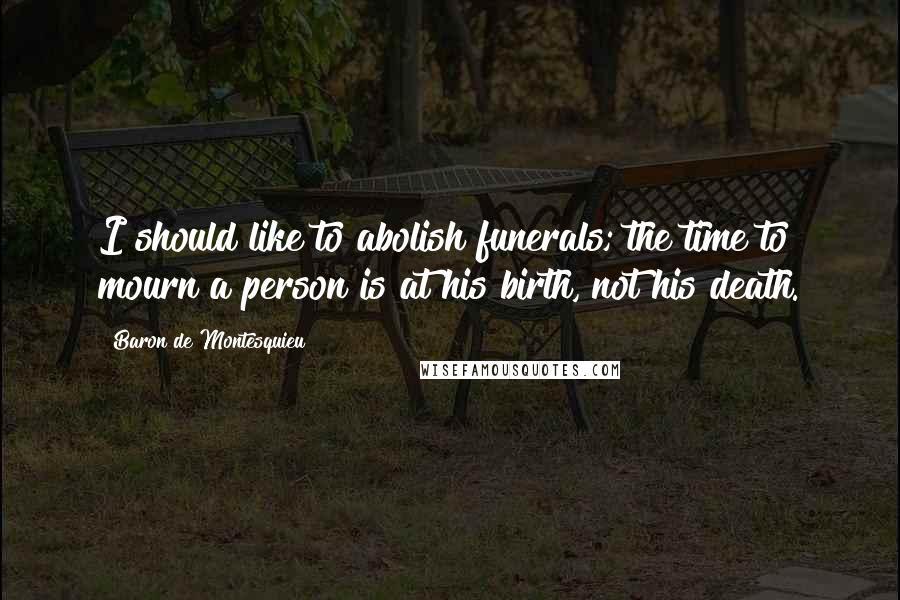 Baron De Montesquieu Quotes: I should like to abolish funerals; the time to mourn a person is at his birth, not his death.