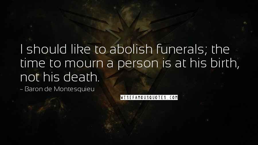 Baron De Montesquieu Quotes: I should like to abolish funerals; the time to mourn a person is at his birth, not his death.