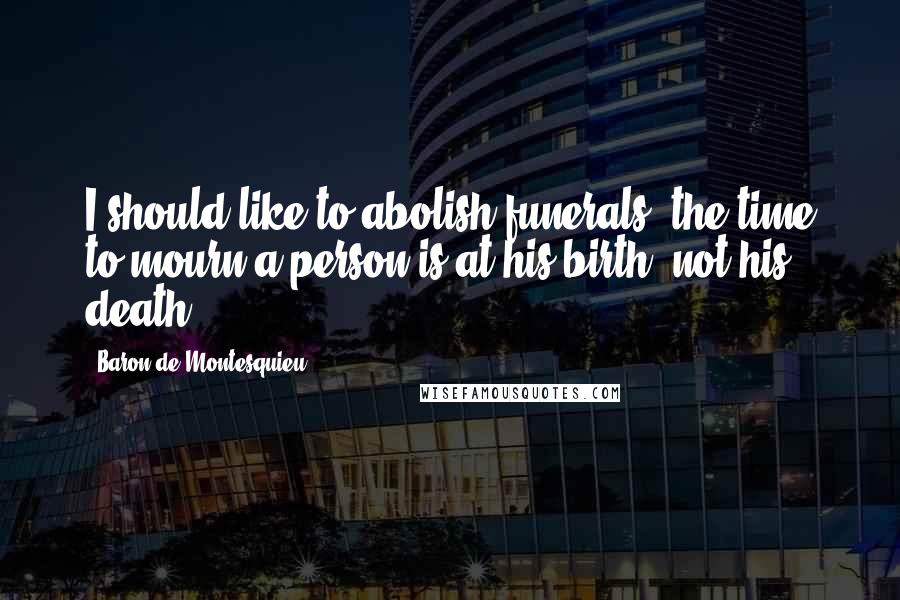 Baron De Montesquieu Quotes: I should like to abolish funerals; the time to mourn a person is at his birth, not his death.