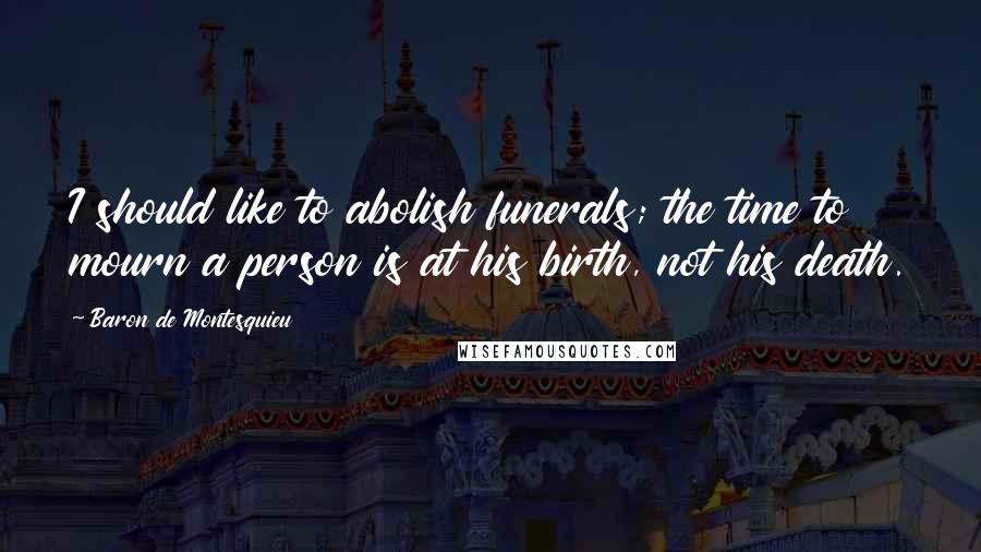 Baron De Montesquieu Quotes: I should like to abolish funerals; the time to mourn a person is at his birth, not his death.