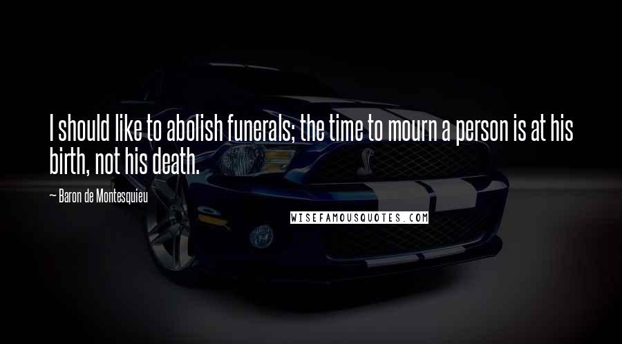 Baron De Montesquieu Quotes: I should like to abolish funerals; the time to mourn a person is at his birth, not his death.