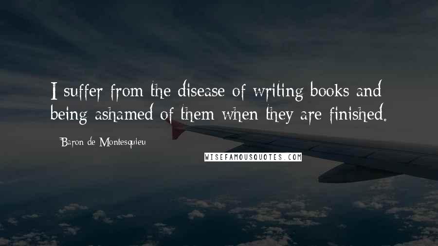 Baron De Montesquieu Quotes: I suffer from the disease of writing books and being ashamed of them when they are finished.