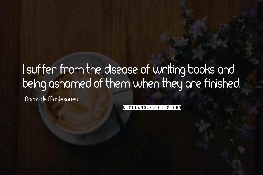 Baron De Montesquieu Quotes: I suffer from the disease of writing books and being ashamed of them when they are finished.