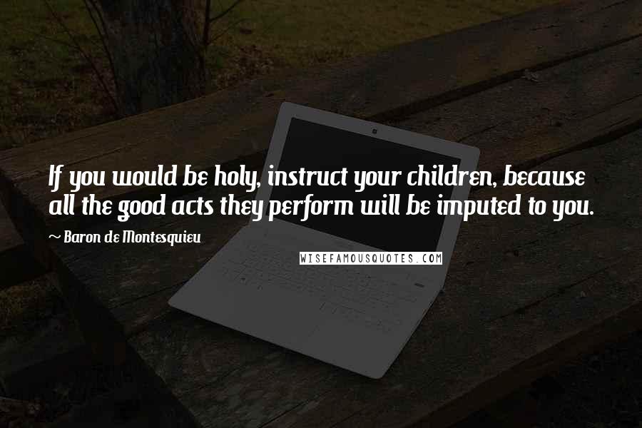 Baron De Montesquieu Quotes: If you would be holy, instruct your children, because all the good acts they perform will be imputed to you.