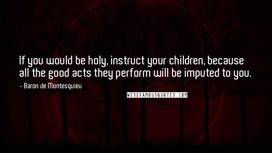 Baron De Montesquieu Quotes: If you would be holy, instruct your children, because all the good acts they perform will be imputed to you.