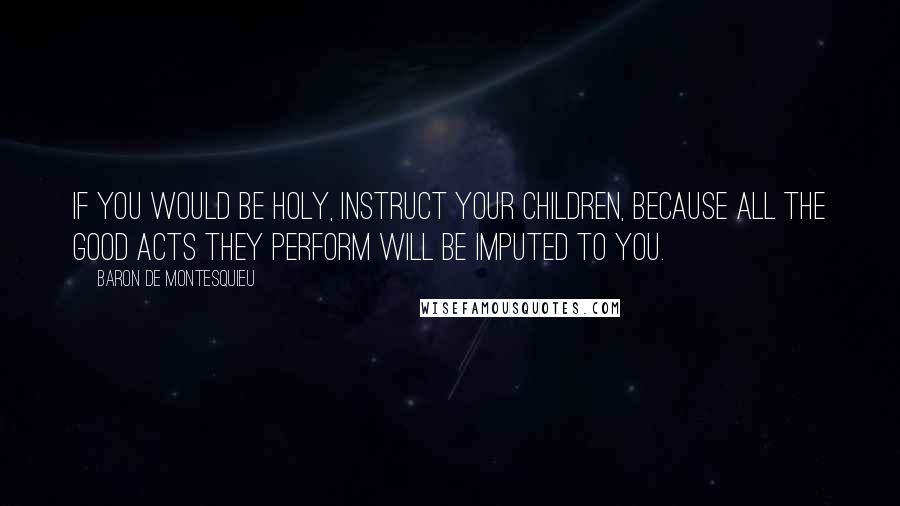 Baron De Montesquieu Quotes: If you would be holy, instruct your children, because all the good acts they perform will be imputed to you.