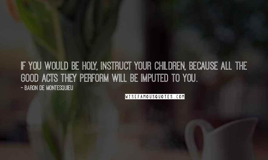 Baron De Montesquieu Quotes: If you would be holy, instruct your children, because all the good acts they perform will be imputed to you.