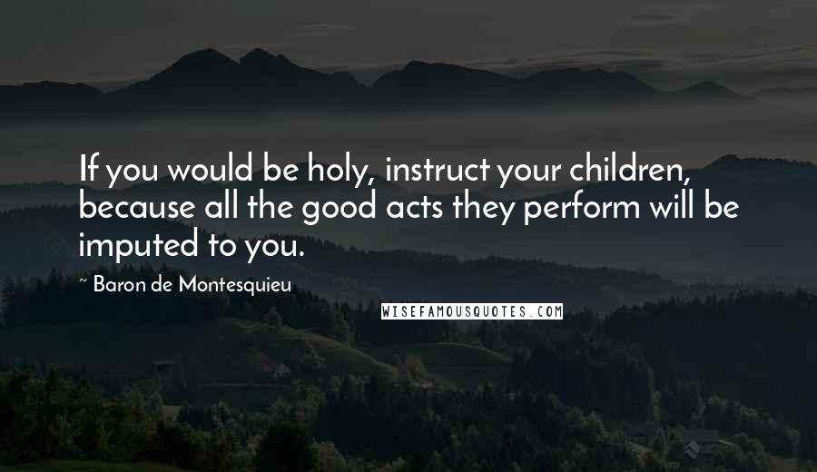 Baron De Montesquieu Quotes: If you would be holy, instruct your children, because all the good acts they perform will be imputed to you.