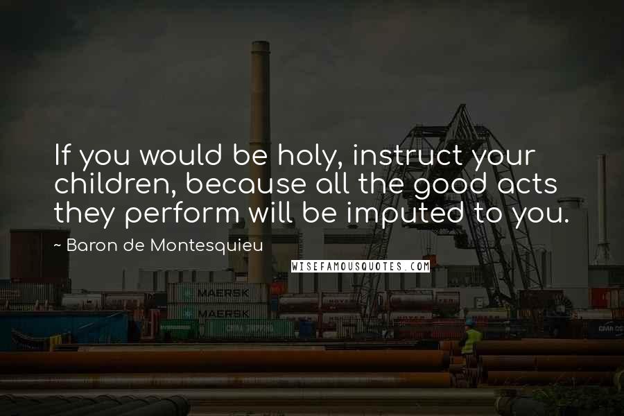 Baron De Montesquieu Quotes: If you would be holy, instruct your children, because all the good acts they perform will be imputed to you.