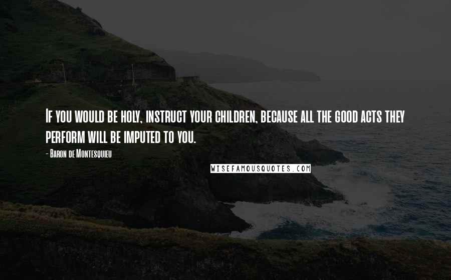 Baron De Montesquieu Quotes: If you would be holy, instruct your children, because all the good acts they perform will be imputed to you.