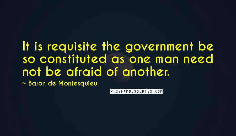 Baron De Montesquieu Quotes: It is requisite the government be so constituted as one man need not be afraid of another.