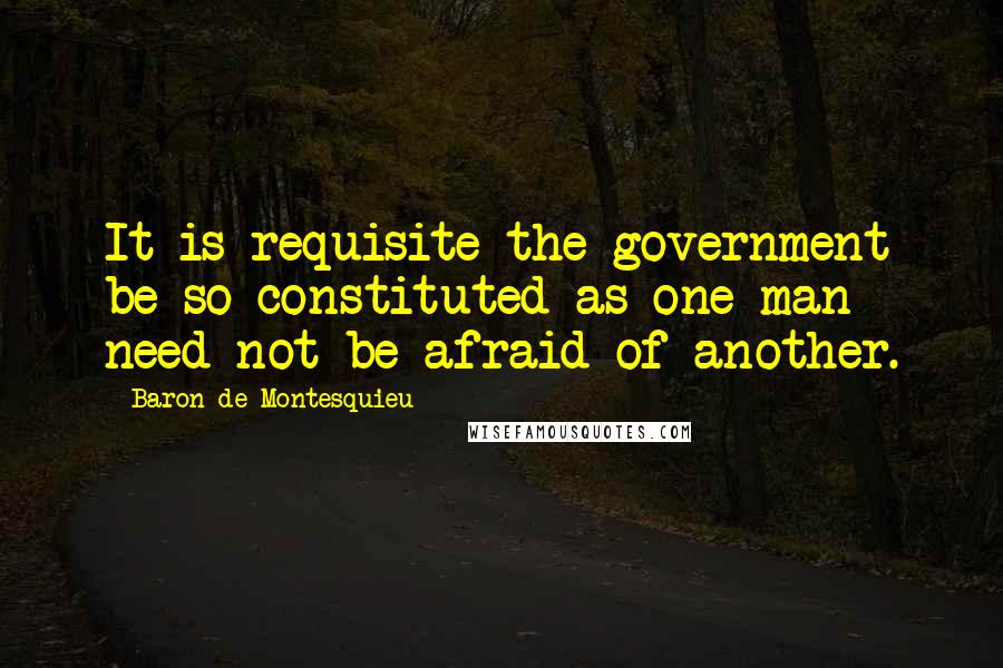 Baron De Montesquieu Quotes: It is requisite the government be so constituted as one man need not be afraid of another.