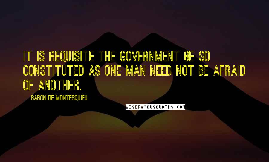 Baron De Montesquieu Quotes: It is requisite the government be so constituted as one man need not be afraid of another.