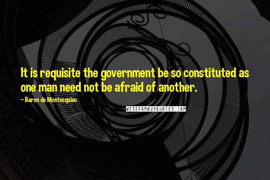 Baron De Montesquieu Quotes: It is requisite the government be so constituted as one man need not be afraid of another.