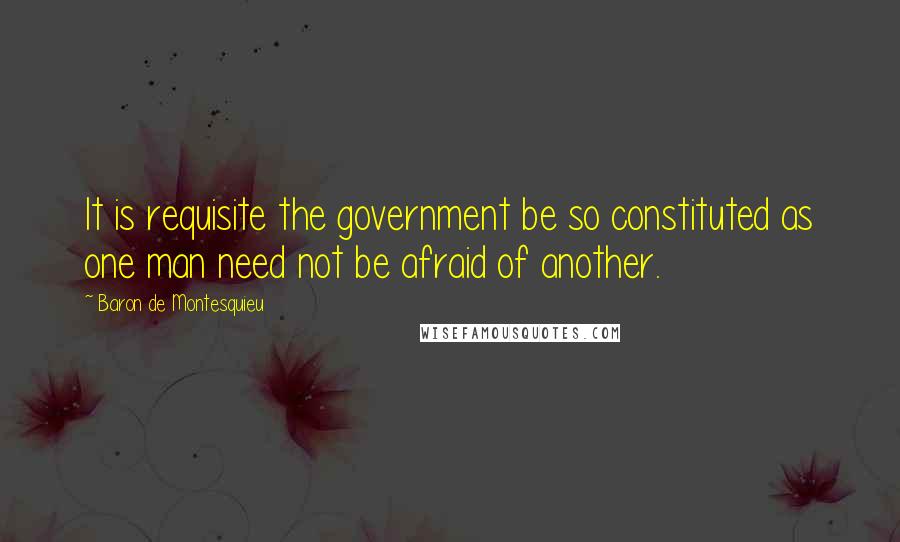 Baron De Montesquieu Quotes: It is requisite the government be so constituted as one man need not be afraid of another.