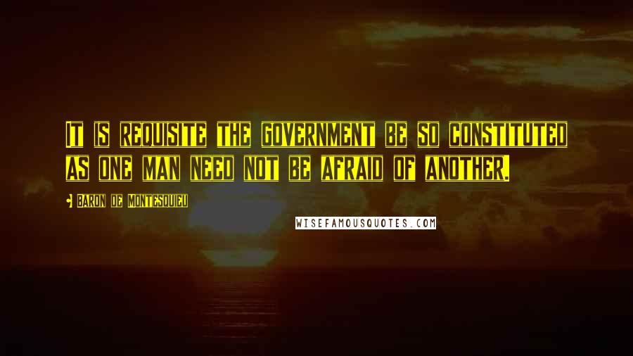 Baron De Montesquieu Quotes: It is requisite the government be so constituted as one man need not be afraid of another.