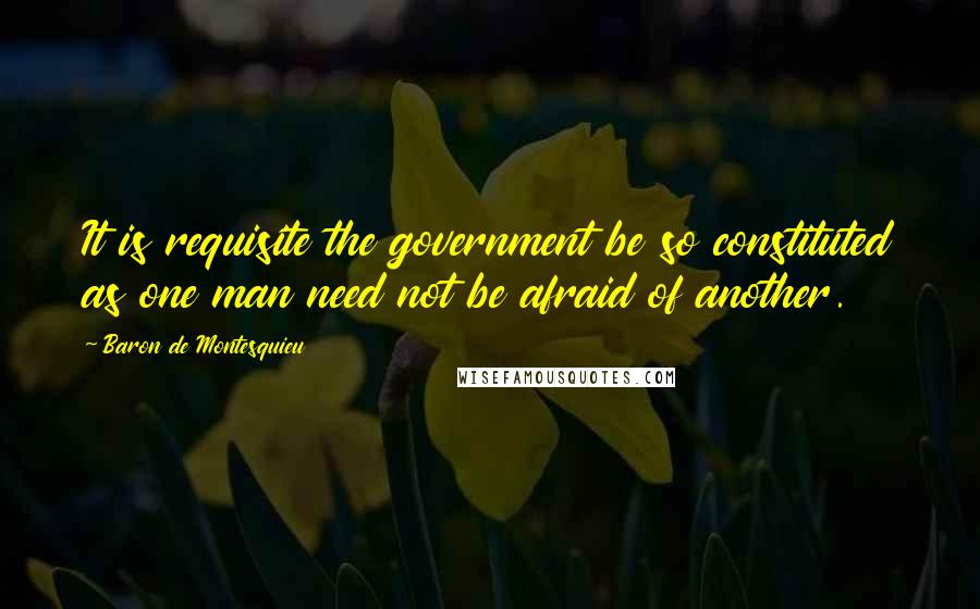 Baron De Montesquieu Quotes: It is requisite the government be so constituted as one man need not be afraid of another.