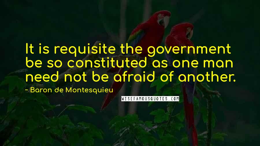 Baron De Montesquieu Quotes: It is requisite the government be so constituted as one man need not be afraid of another.