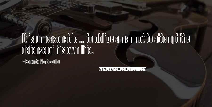 Baron De Montesquieu Quotes: It is unreasonable ... to oblige a man not to attempt the defense of his own life.